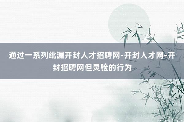 通过一系列纰漏开封人才招聘网-开封人才网-开封招聘网但灵验的行为